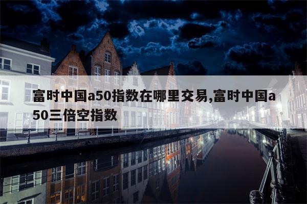 富时中国a50指数在哪里交易,富时中国a50三倍空指数