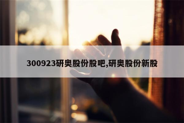 300923研奥股份股吧,研奥股份新股