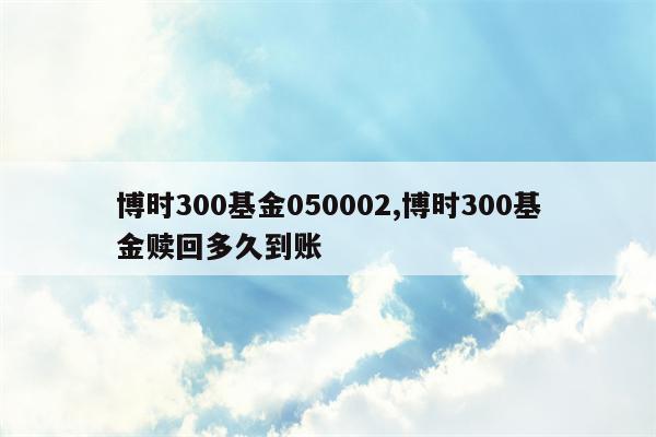 博时300基金050002,博时300基金赎回多久到账