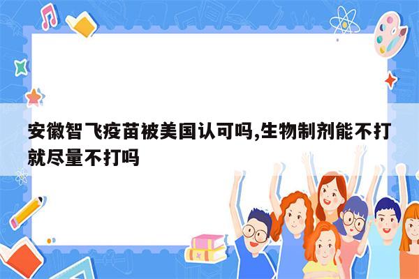 安徽智飞疫苗被美国认可吗,生物制剂能不打就尽量不打吗