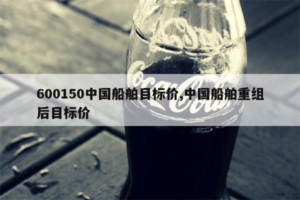 600150中国船舶目标价,中国船舶重组后目标价