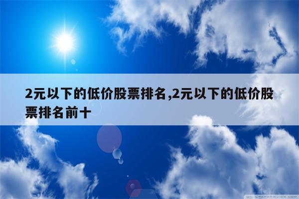 2元以下的低价股票排名,2元以下的低价股票排名前十