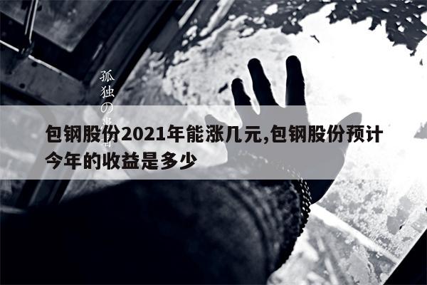 包钢股份2021年能涨几元,包钢股份预计今年的收益是多少