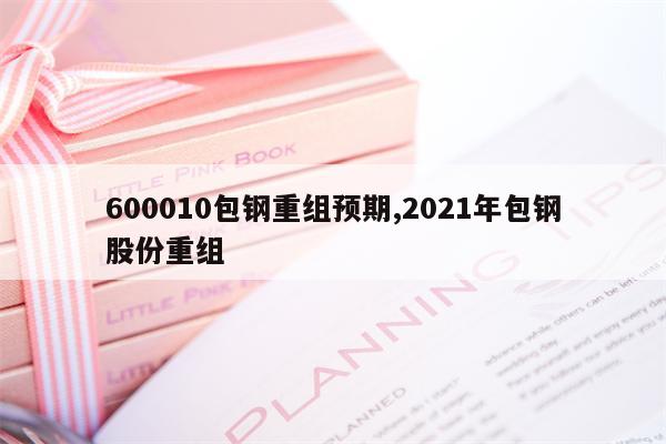 600010包钢重组预期,2021年包钢股份重组