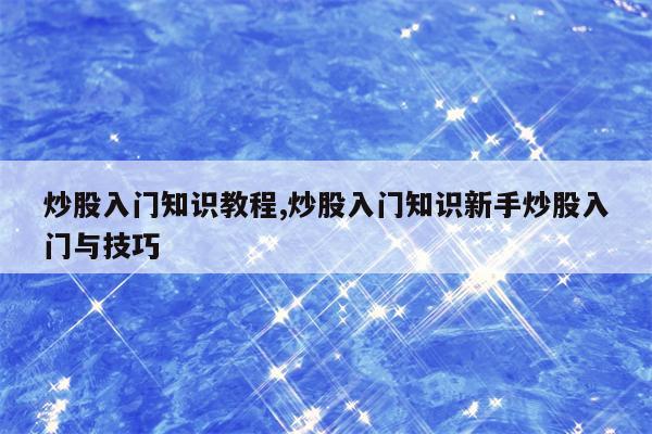 炒股入门知识教程,炒股入门知识新手炒股入门与技巧