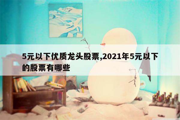 5元以下优质龙头股票,2021年5元以下的股票有哪些