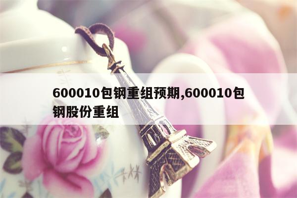 600010包钢重组预期,600010包钢股份重组