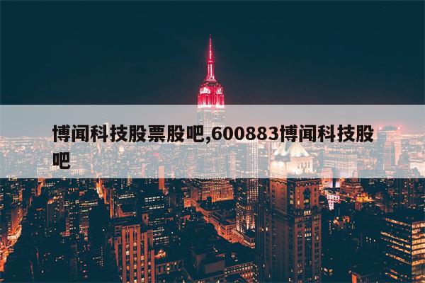 博闻科技股票股吧,600883博闻科技股吧