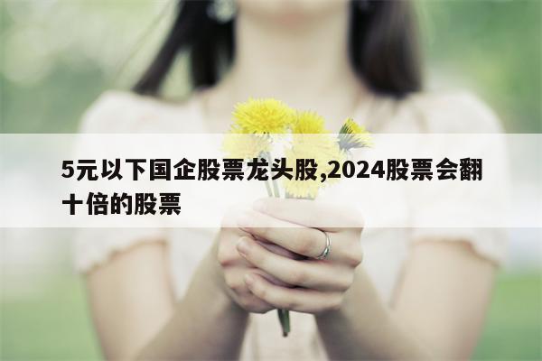 5元以下国企股票龙头股,2024股票会翻十倍的股票