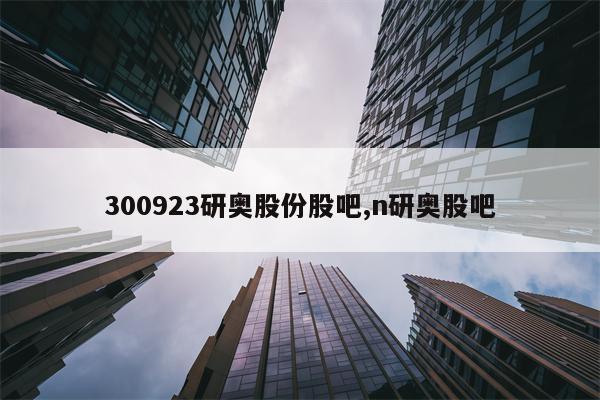 300923研奥股份股吧,n研奥股吧