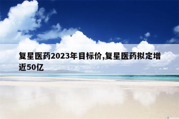 复星医药2023年目标价,复星医药拟定增近50亿