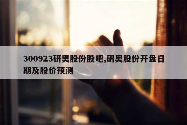 300923研奥股份股吧,研奥股份开盘日期及股价预测