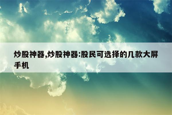 炒股神器,炒股神器:股民可选择的几款大屏手机