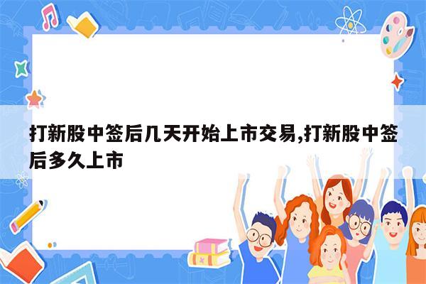 打新股中签后几天开始上市交易,打新股中签后多久上市