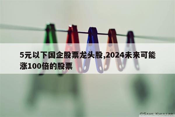 5元以下国企股票龙头股,2024未来可能涨100倍的股票