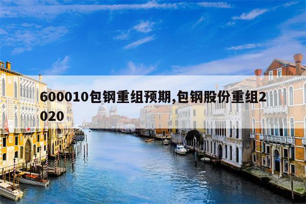 600010包钢重组预期,包钢股份重组2020