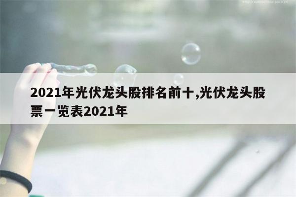 2021年光伏龙头股排名前十,光伏龙头股票一览表2021年