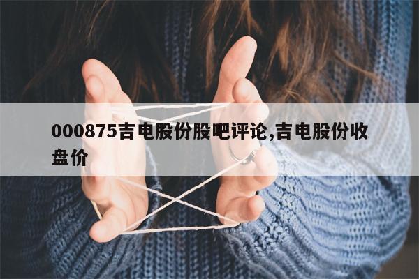 000875吉电股份股吧评论,吉电股份收盘价