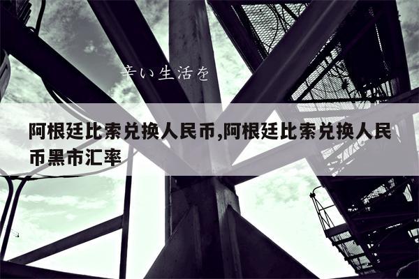 阿根廷比索兑换人民币,阿根廷比索兑换人民币黑市汇率