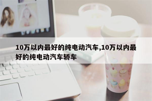 10万以内最好的纯电动汽车,10万以内最好的纯电动汽车轿车