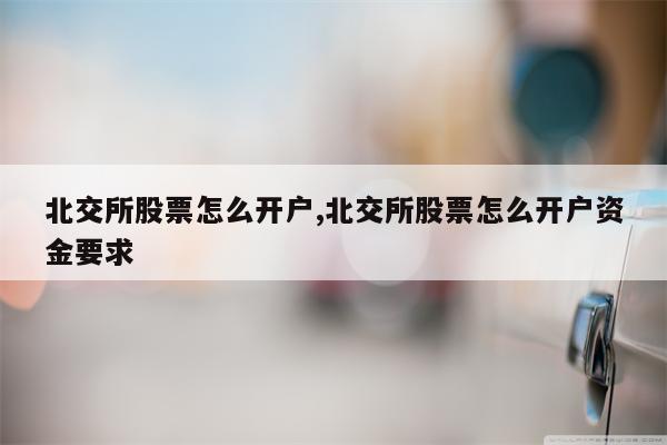 北交所股票怎么开户,北交所股票怎么开户资金要求