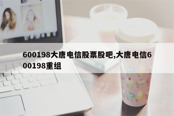 600198大唐电信股票股吧,大唐电信600198重组