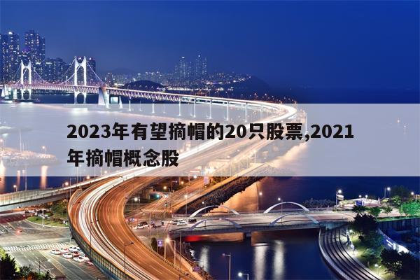 2023年有望摘帽的20只股票,2021年摘帽概念股