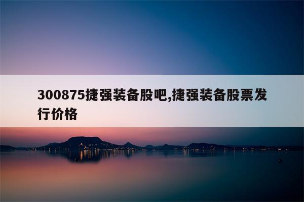 300875捷强装备股吧,捷强装备股票发行价格